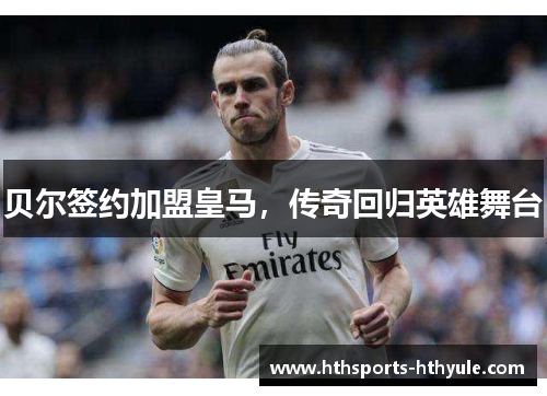贝尔签约加盟皇马，传奇回归英雄舞台