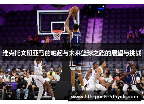 维克托文班亚马的崛起与未来篮球之路的展望与挑战